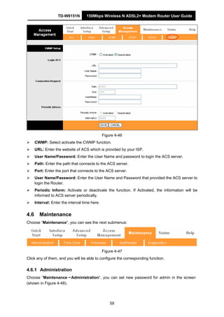 TD-W8151N 150Mbps Wireless N ADSL2+ Modem Router User Guide
59
Figure 4-46
CWMP: Select activate the CWMP function.
URL: Enter the website of ACS which is provided by your ISP.
User Name/Password: Enter the User Name and password to login the ACS server.
Path: Enter the path that connects to the ACS server.
Port: Enter the port that connects to the ACS server.
User Name/Password: Enter the User Name and Password that provided the ACS server to
login the Router.
Periodic Inform: Activate or deactivate the function. If Activated, the information will be
informed to ACS server periodically.
Interval: Enter the interval time here.
4.6 Maintenance
Choose “Maintenance”, you can see the next submenus:
Figure 4-47
Click any of them, and you will be able to configure the corresponding function.
4.6.1 Administration
Choose “Maintenance→Administration”, you can set new password for admin in the screen
(shown in Figure 4-48).
 