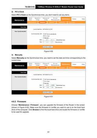 TD-W8151N 150Mbps Wireless N ADSL2+ Modem Router User Guide
61
2) PC’s Clock
Select PC’s Clock as the Synchronize time, you don’t need to set any items.
Figure 4-50
3) Manually
Select Manually as the Synchronize time, you need to set the date and time corresponding to the
current time.
Figure 4-51
4.6.3 Firmware
Choose “Maintenance→Firmware”, you can upgrade the firmware of the Router in the screen
(shown in Figure 4-52). Make sure the firmware or romfile you want to use is on the local hard
drive of the computer. Click Browse to find the local hard drive and locate the firmware or romfile
to be used for upgrade.
 