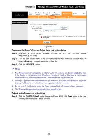 TD-W8151N 150Mbps Wireless N ADSL2+ Modem Router User Guide
62
Figure 4-52
To upgrade the Router's firmware, follow these instructions below:
Step 1: Download a more recent firmware upgrade file from the TP-LINK website
(http://www.tp-link.com).
Step 2: Type the path and file name of the update file into the “New Firmware Location” field. Or
click the Browse… button to locate the update file.
Step 3: Click the UPGRADE button.
Note:
1) New firmware versions are posted at http://www.tp-link.com and can be downloaded for free.
If the Router is not experiencing difficulties, there is no need to download a more recent
firmware version, unless the version has a new feature that you want to use.
2) When you upgrade the Router's firmware, you may lose its current configurations, so please
back up the Router’s current settings before you upgrade its firmware.
3) Do not turn off the Router or press the Reset button while the firmware is being upgraded.
4) The Router will reboot after the upgrading has been finished.
To back up the Router’s current settings:
Step 1: Click the ROMFILE SAVE button (shown in Figure 4-52), click Save button in the next
screen (shown in Figure 4-53) to proceed.
 