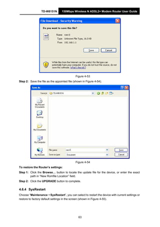 TD-W8151N 150Mbps Wireless N ADSL2+ Modem Router User Guide
63
Figure 4-53
Step 2: Save the file as the appointed file (shown in Figure 4-54).
Figure 4-54
To restore the Router’s settings:
Step 1: Click the Browse… button to locate the update file for the device, or enter the exact
path in “New Romfile Location” field.
Step 2: Click the UPGRADE button to complete.
4.6.4 SysRestart
Choose “Maintenance→SysRestart”, you can select to restart the device with current settings or
restore to factory default settings in the screen (shown in Figure 4-55).
 