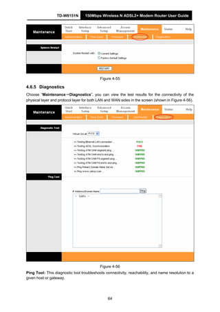 TD-W8151N 150Mbps Wireless N ADSL2+ Modem Router User Guide
64
Figure 4-55
4.6.5 Diagnostics
Choose “Maintenance→Diagnostics”, you can view the test results for the connectivity of the
physical layer and protocol layer for both LAN and WAN sides in the screen (shown in Figure 4-56).
Figure 4-56
Ping Tool: This diagnostic tool troubleshoots connectivity, reachability, and name resolution to a
given host or gateway.
 
