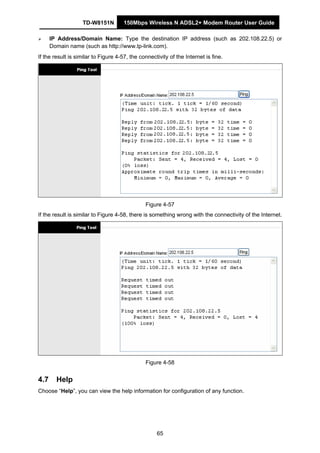 TD-W8151N 150Mbps Wireless N ADSL2+ Modem Router User Guide
65
IP Address/Domain Name: Type the destination IP address (such as 202.108.22.5) or
Domain name (such as http://www.tp-link.com).
If the result is similar to Figure 4-57, the connectivity of the Internet is fine.
Figure 4-57
If the result is similar to Figure 4-58, there is something wrong with the connectivity of the Internet.
Figure 4-58
4.7 Help
Choose “Help”, you can view the help information for configuration of any function.
 