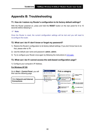 TD-W8151N 150Mbps Wireless N ADSL2+ Modem Router User Guide
68
Appendix B: Troubleshooting
T1. How do I restore my Router’s configuration to its factory default settings?
With the Router powered on, press and hold the RESET button on the rear panel for 8 to 10
seconds before releasing it.
Note:
Once the Router is reset, the current configuration settings will be lost and you will need to
re-configure the router.
T2. What can I do if I don’t know or forget my password?
1) Restore the Router’s configuration to its factory default settings. If you don’t know how to do
that, please refer to T1.
2) Use the default user name and password: admin, admin.
3) Try to configure your Router once again by following the instructions in 3.2 Login.
T3. What can I do if I cannot access the web-based configuration page?
1) Configure your computer’s IP Address.
For Windows XP OS
Go to Start > Control Panel, you will
then see the following page.
Click Network and Internet
Connections
 