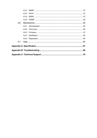 4.5.3 SNMP ...................................................................................................... 57
4.5.4 UPnP ....................................................................................................... 57
4.5.5 DDNS ...................................................................................................... 57
4.5.6 CWMP ..................................................................................................... 58
4.6 Maintenance........................................................................................ 59
4.6.1 Administration.......................................................................................... 59
4.6.2 Time Zone ............................................................................................... 60
4.6.3 Firmware.................................................................................................. 61
4.6.4 SysRestart............................................................................................... 63
4.6.5 Diagnostics.............................................................................................. 64
4.7 Help..................................................................................................... 65
Appendix A: Specification..................................................................................... 67
Appendix B: Troubleshooting............................................................................... 68
Appendix C: Technical Support............................................................................ 78
 