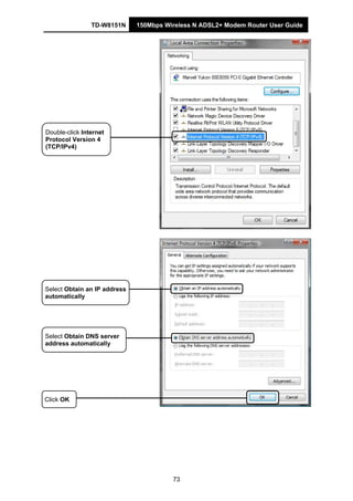 TD-W8151N 150Mbps Wireless N ADSL2+ Modem Router User Guide
73
Double-click Internet
Protocol Version 4
(TCP/IPv4)
Select Obtain an IP address
automatically
Select Obtain DNS server
address automatically
Click OK
 