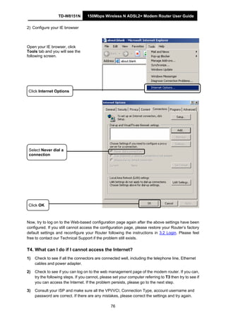 TD-W8151N 150Mbps Wireless N ADSL2+ Modem Router User Guide
76
2) Configure your IE browser
Open your IE browser, click
Tools tab and you will see the
following screen.
Click OK
Click Internet Options
Select Never dial a
connection
Now, try to log on to the Web-based configuration page again after the above settings have been
configured. If you still cannot access the configuration page, please restore your Router’s factory
default settings and reconfigure your Router following the instructions in 3.2 Login. Please feel
free to contact our Technical Support if the problem still exists.
T4. What can I do if I cannot access the Internet?
1) Check to see if all the connectors are connected well, including the telephone line, Ethernet
cables and power adapter.
2) Check to see if you can log on to the web management page of the modem router. If you can,
try the following steps. If you cannot, please set your computer referring to T3 then try to see if
you can access the Internet. If the problem persists, please go to the next step.
3) Consult your ISP and make sure all the VPI/VCI, Connection Type, account username and
password are correct. If there are any mistakes, please correct the settings and try again.
 