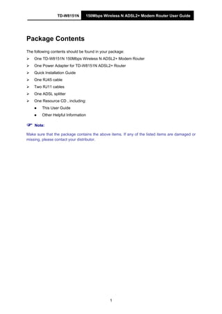 TD-W8151N 150Mbps Wireless N ADSL2+ Modem Router User Guide
1
Package Contents
The following contents should be found in your package:
One TD-W8151N 150Mbps Wireless N ADSL2+ Modem Router
One Power Adapter for TD-W8151N ADSL2+ Router
Quick Installation Guide
One RJ45 cable
Two RJ11 cables
One ADSL splitter
One Resource CD , including:
This User Guide
Other Helpful Information
Note:
Make sure that the package contains the above items. If any of the listed items are damaged or
missing, please contact your distributor.
 
