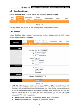 TD-W8961ND 300Mbps Wireless N ADSL2+ Modem Router User Guide
20
4.3 Interface Setup
Choose “Interface Setup”, you can see the next submenus: Internet and LAN.
Figure 4-5
Click any of them, and you will be able to configure the corresponding function.
4.3.1 Internet
Choose “Interface Setup→Internet” menu, you can configure the parameters for WAN ports in
the next screen (shown in Figure 4-6).
Figure 4-6
 ATM VC: ATM settings are used to connect to your ISP. Your ISP provides VPI (Virtual Path
Identifier), VCI (Virtual Channel Identifier) settings to you. In this Device, you can totally setup
8 VCs on different encapsulations, if you apply 8 different virtual circuits from your ISP. You
need to activate the VC to take effect. For PVCs management, you can use ATM QoS to
setup each PVC traffic line's priority.
 Virtual Circuit: Select the VC number you want to setup, PVC0~PVC7.
 Status: If you want to use a designed VC, you should activate it.
 