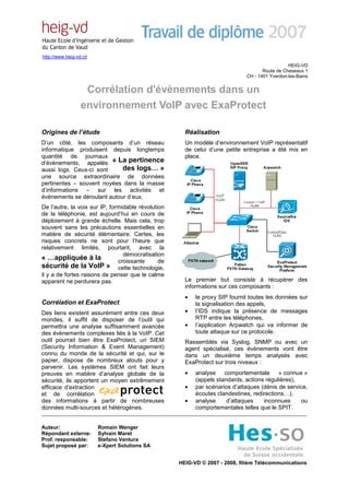 http://www.heig-vd.ch
                                                                                               HEIG-VD
                                                                                    Route de Cheseaux 1
                                                                             CH - 1401 Yverdon-les-Bains


                  Corrélation d'évènements dans un
                 environnement VoIP avec ExaProtect

Origines de l’étude                                   Réalisation
D’un côté, les composants d’un réseau                 Un modèle d’environnement VoIP représentatif
informatique produisent depuis longtemps              de celui d’une petite entreprise a été mis en
quantité de journaux                                  place.
d’évènements, appelés « La pertinence
aussi logs. Ceux-ci sont     des logs… »
une source extraordinaire de données
pertinentes – souvent noyées dans la masse
d’informations – sur les activités et
évènements se déroulant autour d’eux.
De l’autre, la voix sur IP, formidable révolution
de la téléphonie, est aujourd’hui en cours de
déploiement à grande échelle. Mais cela, trop
souvent sans les précautions essentielles en
matière de sécurité élémentaire. Certes, les
risques concrets ne sont pour l’heure que
relativement limités, pourtant, avec la
                                 démocratisation
« …appliquée à la              croissante      de
sécurité de la VoIP » cette technologie,
il y a de fortes raisons de penser que le calme
apparent ne perdurera pas.                            Le premier but consiste à récupérer des
                                                      informations sur ces composants :
                                                      •   le proxy SIP fournit toutes les données sur
Corrélation et ExaProtect                                 la signalisation des appels,
Des liens existent assurément entre ces deux          •   l’IDS indique la présence de messages
mondes, il suffit de disposer de l’outil qui              RTP entre les téléphones,
permettra une analyse suffisamment avancée            •   l’application Arpwatch qui va informer de
des évènements complexes liés à la VoIP. Cet              toute attaque sur ce protocole.
outil pourrait bien être ExaProtect, un SIEM          Rassemblés via Syslog, SNMP ou avec un
(Security Information & Event Management)             agent spécialisé, ces évènements vont être
connu du monde de la sécurité et qui, sur le          dans un deuxième temps analysés avec
papier, dispose de nombreux atouts pour y             ExaProtect sur trois niveaux :
parvenir. Les systèmes SIEM ont fait leurs
preuves en matière d’analyse globale de la            •   analyse    comportementale « connue »
sécurité, ils apportent un moyen extrêmement              (appels standards, actions régulières),
efficace d’extraction                                 •   par scénarios d’attaques (dénis de service,
et de corrélation                                         écoutes clandestines, redirections…),
des informations à partir de nombreuses               •   analyse     d’attaques    inconnues     ou
données multi-sources et hétérogènes.                     comportementales telles que le SPIT.


Auteur:                 Romain Wenger
Répondant externe:      Sylvain Maret
Prof. responsable:      Stefano Ventura
Sujet proposé par:      e-Xpert Solutions SA


                                                    HEIG-VD © 2007 - 2008, filière Télécommunications
 