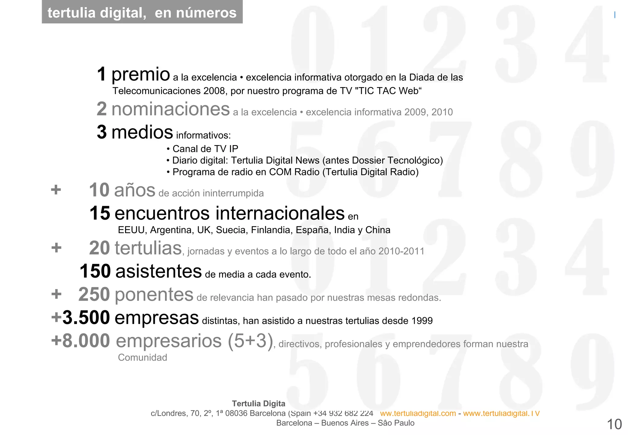 tertulia digital,  en números +5.00 1   premio  a la excelencia • excelencia informativa otorgado en la Diada de las   Telecomunicaciones 2008, por nuestro programa de TV &quot;TIC TAC Web“ +5.00 2   nominaciones  a la excelencia • excelencia informativa 2009, 2010 +5.00 3   medios  informativos:   • Canal de TV IP   • Diario digital: Tertulia Digital News (antes Dossier Tecnológico)   • Programa de radio en COM Radio (Tertulia Digital Radio)   + 5.0 10   años  de acción ininterrumpida   +5.0 15   encuentros internacionales  en    EEUU, Argentina, UK, Suecia, Finlandia, España, India y China   + 5.0 20   tertulias , jornadas y eventos a lo largo de todo el año 2010-2011   +5. 150   asistentes  de media a cada evento.    + 5. 250   ponentes  de relevancia han pasado por nuestras mesas redondas.   + 3.500   empresas  distintas, han asistido a nuestras tertulias desde 1999   +8.000   empresarios (5+3) , directivos, profesionales y emprendedores forman nuestra   Comunidad 