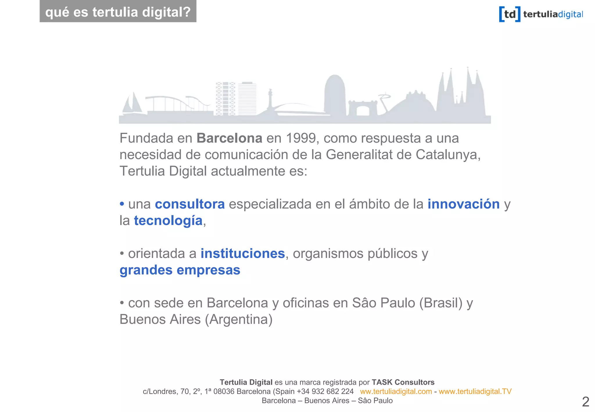 Fundada en  Barcelona  en 1999, como respuesta a una necesidad de comunicación de la Generalitat de Catalunya, Tertulia Digital actualmente es: •  una  consultora  especializada en el ámbito de la  innovación  y la  tecnología ,  •  orientada a  instituciones , organismos públicos y  grandes empresas  •  con sede en Barcelona y oficinas en Sâo Paulo (Brasil) y Buenos Aires (Argentina) qué es tertulia digital? 