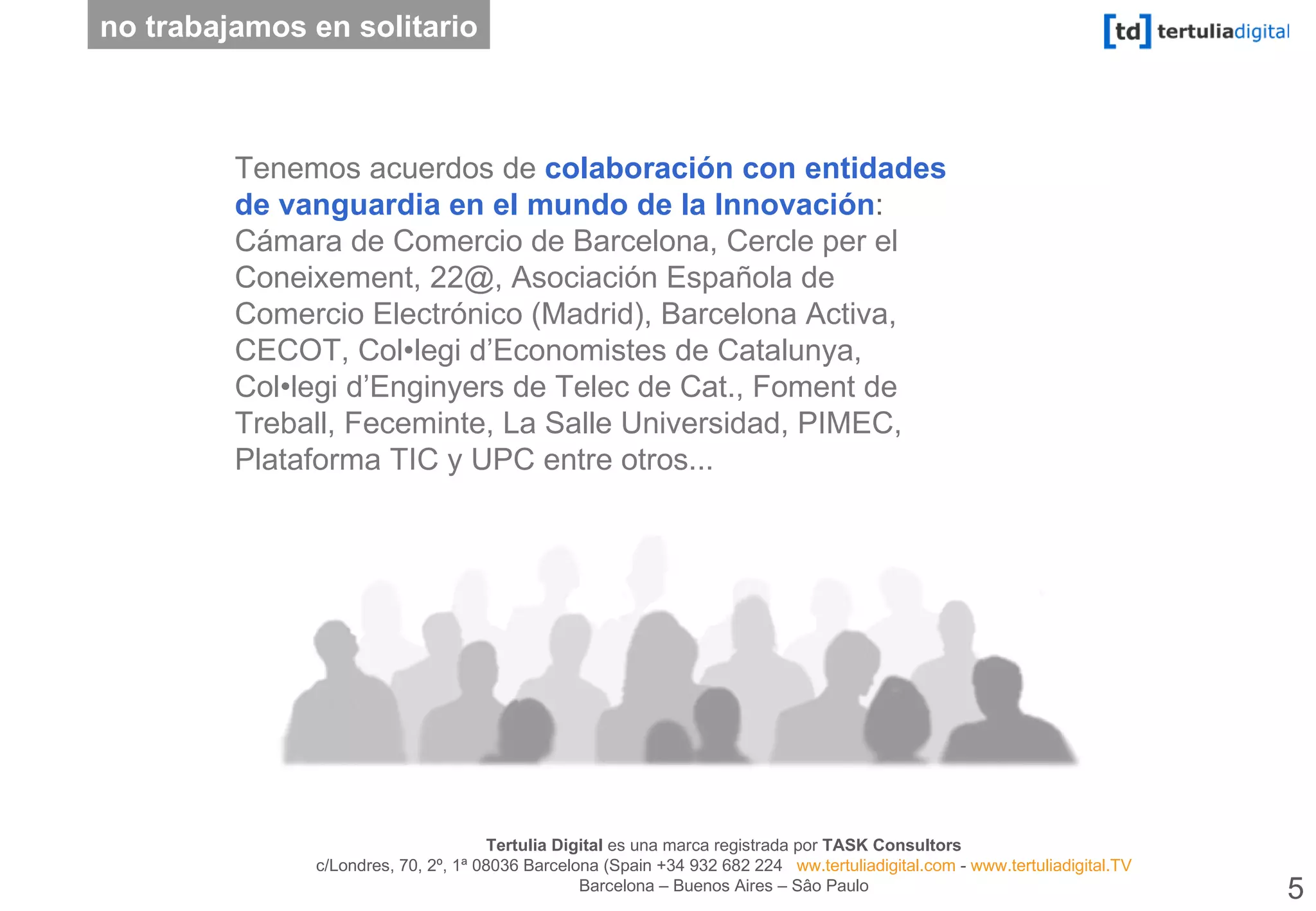 Tenemos acuerdos de   colaboración con entidades de vanguardia en el mundo de la Innovación :  Cámara de Comercio de Barcelona, Cercle per el Coneixement, 22@, Asociación Española de Comercio Electrónico (Madrid), Barcelona Activa, CECOT, Col•legi d’Economistes de Catalunya, Col•legi d’Enginyers de Telec de Cat., Foment de Treball, Feceminte, La Salle Universidad, PIMEC, Plataforma TIC y UPC entre otros... no trabajamos en solitario 