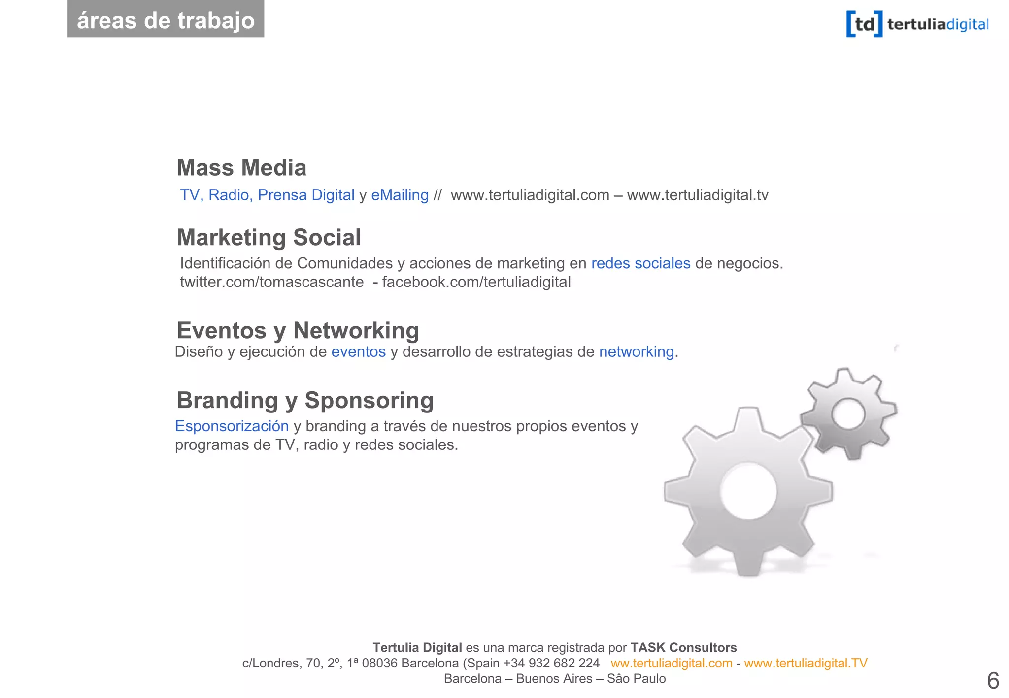 Mass Media Eventos y Networking Branding y Sponsoring Marketing Social Diseño y ejecución de  eventos  y desarrollo de estrategias de  networking .  Esponsorización  y branding a través de nuestros propios eventos y programas de TV, radio y redes sociales. áreas de trabajo TV, Radio, Prensa Digital  y  eMailing  //  www.tertuliadigital.com – www.tertuliadigital.tv   Identificación de Comunidades y acciones de marketing en  redes sociales  de negocios. twitter.com/tomascascante  - facebook.com/tertuliadigital 