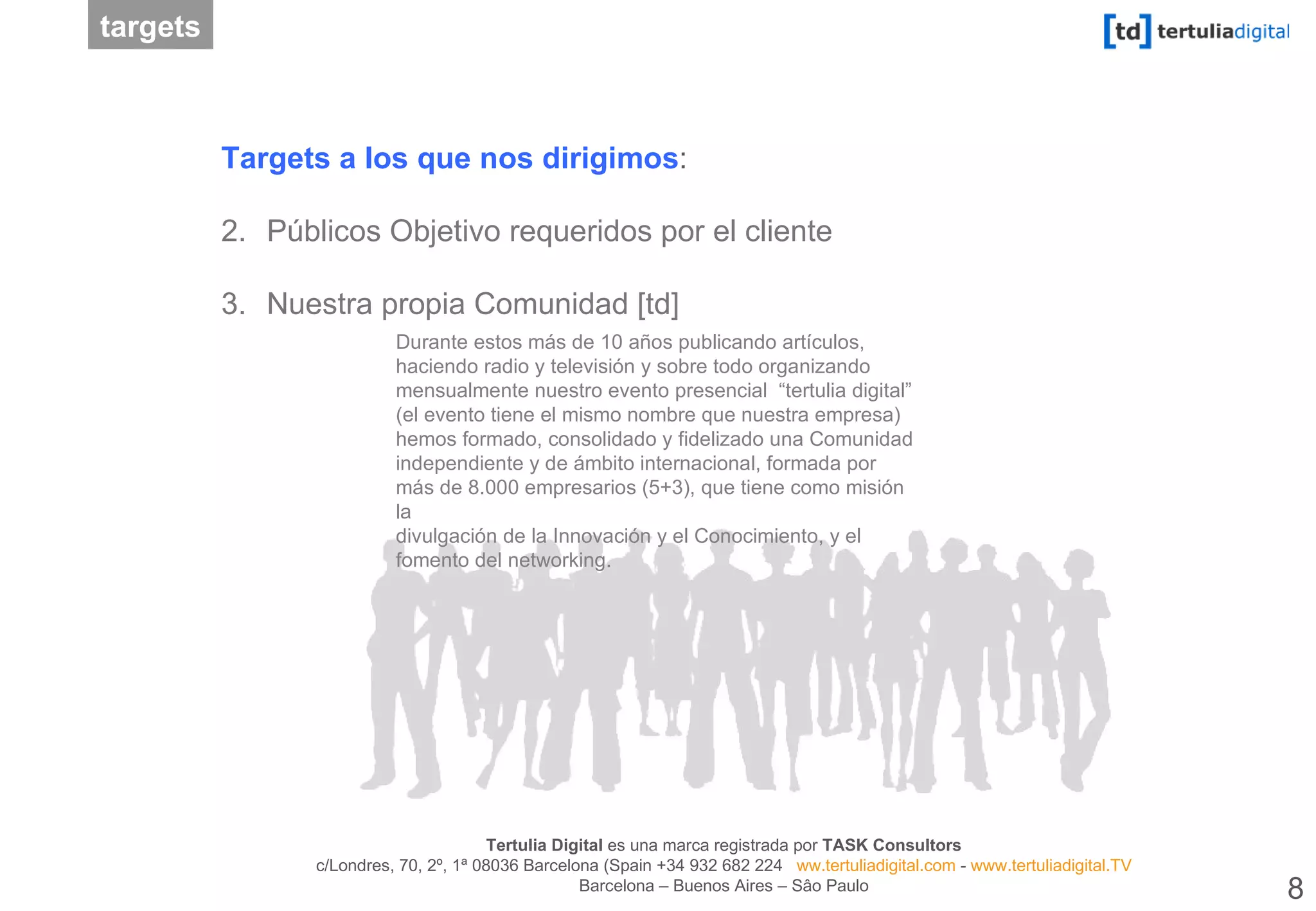 Durante estos más de 10 años publicando artículos, haciendo radio y televisión y sobre todo organizando mensualmente nuestro evento presencial  “tertulia digital” (el evento tiene el mismo nombre que nuestra empresa) hemos formado, consolidado y fidelizado una Comunidad independiente y de ámbito internacional, formada por más de 8.000 empresarios (5+3), que tiene como misión la divulgación de la Innovación y el Conocimiento, y el fomento del networking. Targets a los que nos dirigimos :  Públicos Objetivo requeridos por el cliente Nuestra propia Comunidad [td] targets 