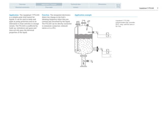 Liquiphant T FTL260:
programmable logic controller
(PLC), relay, solenoid valve or
AS-i bus
U~
U=
Liquiphant T FTL260 2
Overview Technical data Dimensions
Electrical connection Price table Contact
Go to
shop
Application / Function
Application The Liquiphant T FTL260
is a reliable point level switch for
liquids. It can be used in tanks and
pipes as pump protection and as an
alternative to float switches in storage
vessels. The FTL260 is unaffected by
build-up, turbulence and gases and
does not rely upon the electrical
properties of the liquid.
Application exampleFunction The integrated electronics
detect the change in the fork’s
vibrating frequency when they are
covered and uncovered by the liquid.
The FTL260 can be directly connected
to miniature contactors, solenoid
valves or to a PLC.
 