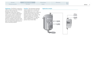 RTA421 2
Overview Technical data Dimensions
Electrical connection Price table Contact
Go to
shop
Application / Function
Application The RTA421 contactor is
used to monitor and protect industrial
processes. The unit has two
independent relays which offers a
number of cost-effective applications
such as pump control in wastewater
technology and level monitoring in
containers. The quick setup feature
allows for changes of limit values and
the unit is particularly suited for use in
plant and engineering applications as
well as switching cabinets.
Function The instrument evaluates
current signals (0/4 to 20 mA) and
voltage signals (0/2 to 10 V) and
switches upon going over or under the
predefined limit values. Both limit
values are shown on the display. The
bargraph displays the connected
signal in percentages. A 2-digit bar
code is available as an option to
prevent entry of limit value.
Application example
ON
OFF
Relay 1
Relay 2
 