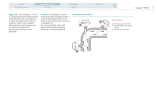 Omnigrad T TST487 2
Overview Technical data Dimensions
Electrical connection Price table Contact
Go to
shop
Application / Function
Application The Omnigrad T TST487
is a general purpose RTD thermometer
particularly suited to many light and
medium duty applications either in
vessels or pipes. It can be applied
where pressure and temperature are
not extreme and where the
performance/cost ratio is very
important.
Function The Omnigrad T TST487
RTD thermometer assembly includes a
single Pt100 insulated probe and a
terminal head. The process connection
is threaded G ½”.
The inset is available either with
flying leads for head transmitter
mounting or with terminal block.
Installation instructions
Pipe installation:
a) At elbows, against the flow
b) In smaller pipes, leant against
the flow
c) Perpendicular to the flow
a) b)
c)
 