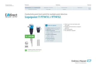 approval
Products	Solutions	 Services
Application / FunctionOverview Technical data Dimensions
Electrical connection Price table Contact
Go to
shop
Technical Datasheet
TD 00025E/24/EN/01.13
•	 Detect up to five level limits with
one probe
•	 Flexible instrumentation (compact/
separate)
•	 No moving parts
•	 No calibration required
Complete product information:
www.e-direct.us/ftw31_32
Specs at a glance:
•	Product: liquids as of 5 µS/cm
•	Approval: ATEX II 2G EEx ia
•	Measuring points:
up to 4 measuring points with
5 rods or ropes
•	Product temperature:
-40 to + 212 °F
(-40 to +100 °C)
•	Process pressure:
-14.5 to +145 psi
(-1 to +10 bar)
Conductivity point level switch for multiple point detection
Liquipoint T FTW31 / FTW32
$ 139.00
 