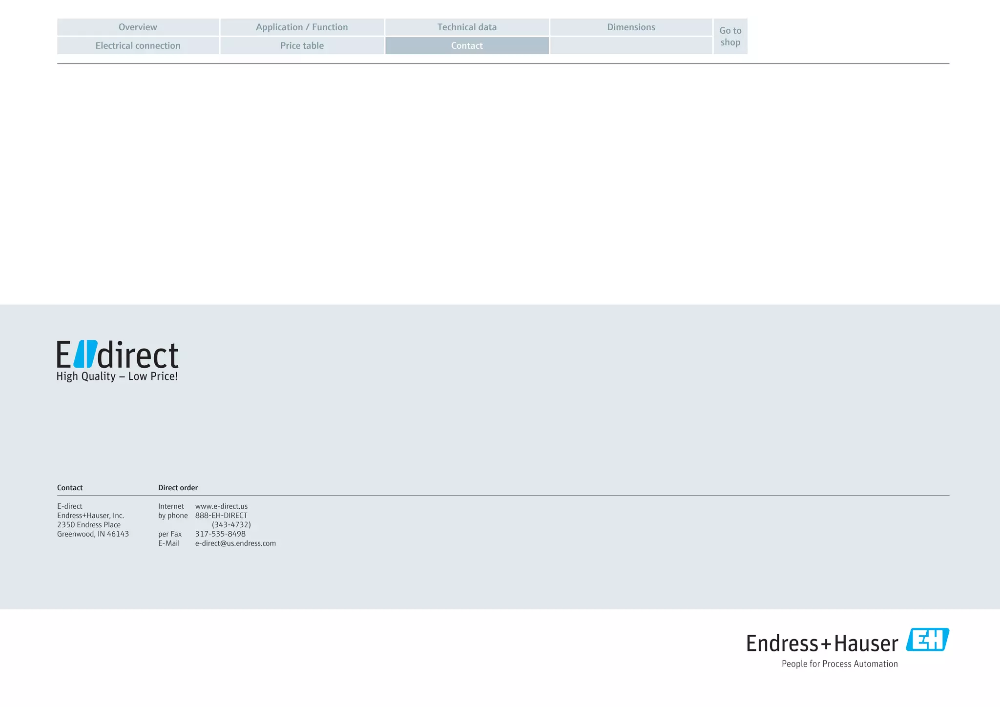 Application / FunctionOverview Technical data Dimensions
Electrical connection Price table Contact
Go to
shop
Contact
E-direct
Endress+Hauser, Inc.
2350 Endress Place
Greenwood, IN 46143
Direct order
Internet	www.e-direct.us
by phone	 888-EH-DIRECT
(343-4732)
per Fax	 317-535-8498
E-Mail	e-direct@us.endress.com
 
