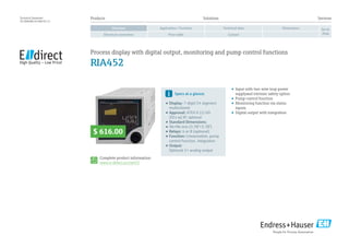 Products	Solutions	 Services
Application / FunctionOverview Technical data Dimensions
Electrical connection Price table Contact
Go to
shop
Technical Datasheet
TD 00048E/24/EN/01.13
•	 Input with two-wire loop power
supplyand intrinsic safety option
•	 Pump control function
•	 Monitoring function via status
inputs
•	 Digital output with integration
Complete product information:
www.e-direct.us/ria452
Specs at a glance:
•	Display: 7-digit/14 segment
multicolored
•		Approval: ATEX II (1) GD
[EEx ia] IIC optional
•	Standard Dimensions:
•	96×96 mm (3.78”×3.78”)
•	Relays: 4 or 8 (optional)
•	Function: Linearization, pump
control function, integration
•		Output:
Optional 1× analog output
Process display with digital output, monitoring and pump control functions
RIA452
$ 616.00
 