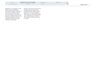 Ecograph T RSG30 2
Overview Technical data Dimensions
Electrical connection Price table Contact
Go to
shop
Application / Function
Application The Ecograph T can be
used in a range of applications
throughout the process industries. It
can be used to display and record
critical parameters in production
processes, ranging from quality and
quantity monitoring in the water and
wastewater industries through to
recording temperatures in metal
working and cold storage.
Function Data can be recorded on the
Ecograph’s internal memory and
CompactFlash card. Measured values
are shown on the LC color graphic
display. Up to 14 internal limit values
can be assigned to the channels freely.
Limit value violations are recorded,
and in addition, can be put out on up
to 4 relays.
 