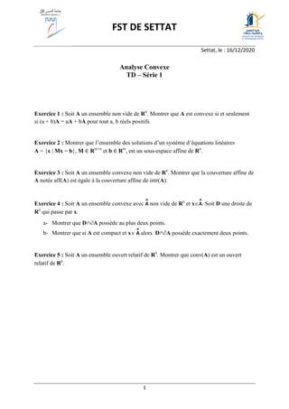1
FST DE SETTAT
Settat, le : 16/12/2020
Analyse Convexe
TD – Série 1
Exercice 1 : Soit A un ensemble non vide de Rn
. Montrer que A est convexe si et seulement
si (a + b)A = aA + bA pour tout a, b réels positifs.
Exercice 2 : Montrer que l’ensemble des solutions d’un système d’équations linéaires
A = {x | Mx = b}, M ∈ Rm×n
et b ∈ Rm
, est un sous-espace affine de Rn
.
Exercice 3 : Soit A un ensemble convexe non vide de Rn
. Montrer que la couverture affine de
A notée aff(A) est égale à la couverture affine de intr(A).
Exercice 4 : Soit A un ensemble convexe avec A
o
non vide de Rn
et xA
o
. Soit D une droite de
Rn
qui passe par x.
a- Montrer que D∩A possède au plus deux points.
b- Montrer que si A est compact et x A
o
alors D∩A possède exactement deux points.
Exercice 5 : Soit A un ensemble ouvert relatif de Rn
. Montrer que conv(A) est un ouvert
relatif de Rn
.
 