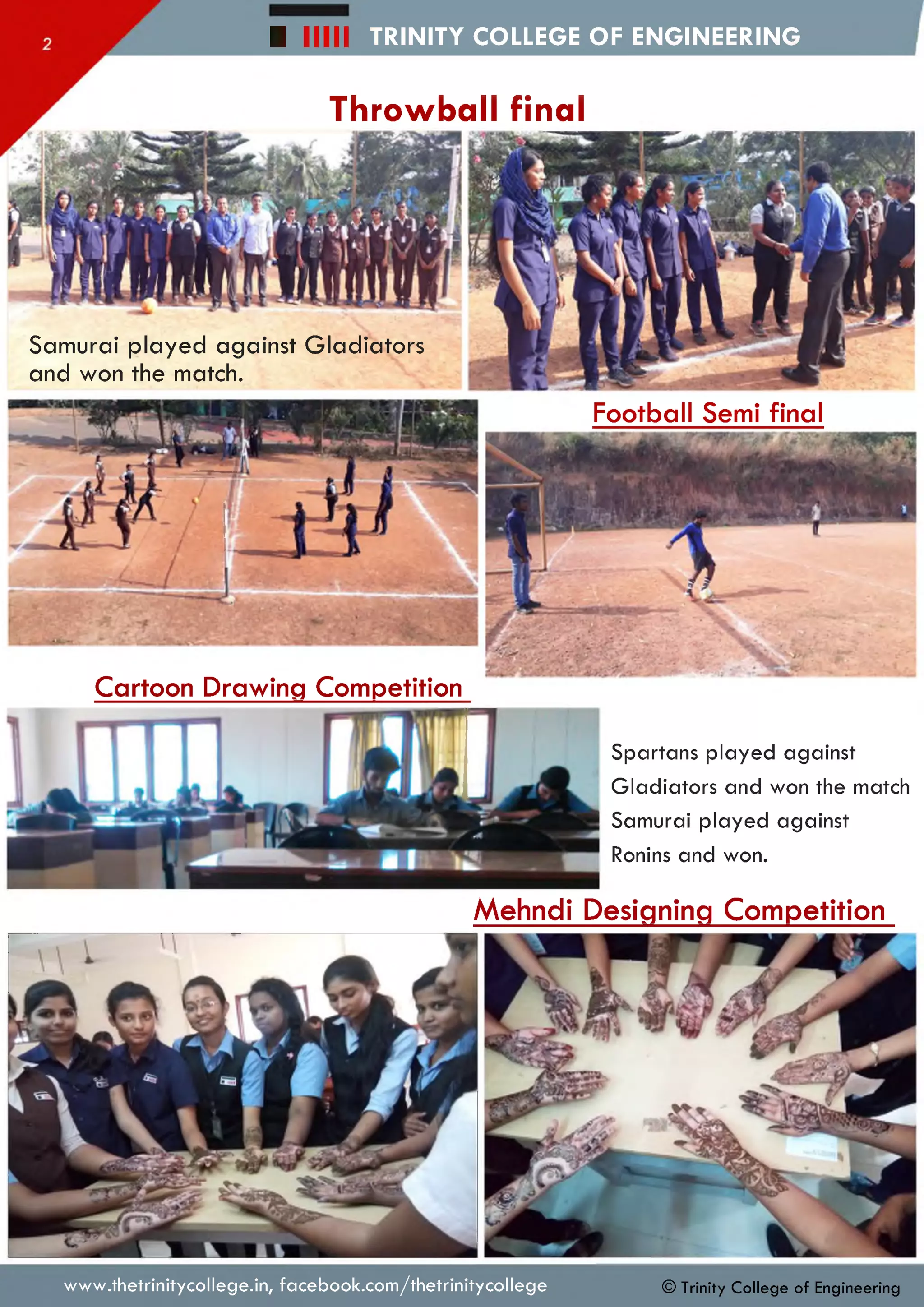 TRINITY COLLEGE OF ENGINEERING■ lllll
Throwball final
Football Semi final
Spartans played against
Gladiators and won the match
Samurai played against
Ronins and won.
Cartoon Drawing Competition
Samurai played against Gladiators
and won the match.
Mehndi Designing Competition
www.thetrinitycollege.in,facebook.com/thetrinitycollege © Trinity College of Engineering