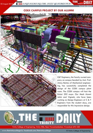 r -. H ill £,JVQ3JV££3l3JVq. JV£XS QZJVaRXLSSGJV!
THETR II1ITY
Vol II Ed CDXXV
COEX CAMPUS PROJECT BY OUR ALUMNI
C&T Engineers, the faculty owned com­
pany on campus headed by Asst. Prof.
Jimmy Bentex of Mechanical engineer­
ing, has successfully completed the
design of the COEX campus plant
room. The COEX campus will host the
Dubai 202 expo. O ur Mech Alumni
Jebin and Vignesh, who have been
working as Design Engineers at C & T
Engineers from the student days, are
responsible fo r this impressive design.
Trinity College of Engineering, Trinity Hills, Near Pravachambalam, Trivandrum 695 528
w w w .thetrinitycollege.in,facebook.com /thetrinitycollege © Trinity College of Engineering
 