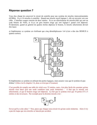 Réponse question 7

Vous êtes chargé de concevoir le circuit de contrôle pour une système de missiles intercontinentales
(ICBMs). Il-y-a 16 missiles à contrôler. Quand une missile reçoit logique-1, elle est envoyée vers son
cible. L'interface usager consiste de deux entrées. Il-y-a un sélectionneur de missile/cible qui sort un
code binaire de 4-bits, et il-y-a un gros bouton rouge qui sort logique-1 quand c'est dépressé.
Évidemment, quand un général de quatres étoiles dépresse le bouton, le missile sélectionnée devrait
être lancé.

a) Implémentez ce système en n'utilisant que cinq démultiplexeurs 1x4 (c'est a dire des DEMUX à
quatres sorties).




b) Implémentez ce système en utilisant des portes logiques, mais assurez vous que le système n'a pas
d'aléas ! (Aléa c'est le chapitre 3.6, donc ce n'est pas à l'examen)

C'est possible de remplir une table de vérité avec 32 entrées, mais, c'est plus facile de constater qu'une
missile n'est lancé qu'à une seule condition (une seule minterme) : il faut que le missile soit
sélectionnée, et que le bouton rouge soit dépressé. Ça fait que le système n'est que 16 portes ET à 5
entrées et des inverseurs. Par exemple pour la dixième missile c'est :




Est-ce-qu'il-y-a des aléas ? Non, parce que chaque sous-circuit n'a qu'une seule minterme. Alors il n'y
a pas de risque que nos missiles se lancent par accident.
 