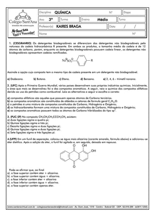 QUÍMICA
                                  3º                                      Médio
                                        KAIRES BRAGA



 1. (CESGRANRIO) Os detergentes biodegradáveis se diferenciam dos detergentes não biodegradáveis pela
 natureza da cadeia hidrocarbônica R presente. Em ambos os produtos, o tamanho médio da cadeia é de 12
 átomos de carbono, porém, enquanto os detergentes biodegradáveis possuem cadeia linear, os detergentes não
 biodegradáveis apresentam cadeias ramificadas.


                                               Na SO3               R


Assinale a opção cujo composto tem o mesmo tipo de cadeia presente em um detergente não biodegradável.

a) Dodecano.         b) Butano.            c) Etano.        d) Benzeno.       e) 2, 4, 6 – trimetil nonano.

2. (UFC) Após a Primeira Guerra Mundial, vários países desenvolvem suas próprias indústrias químicas. Inicialmente,
a área que mais se desenvolveu foi a dos compostos aromáticos. A seguir, veio a química dos compostos alifáticos
devido ao uso do petróleo como combustível. Leia as alternativas a seguir e escolha a correta:

a) compostos alifáticos são aqueles que possuem apenas átomos de Carbono terciários.
b) os compostos aromáticos são constituídos de aldeídos e cetonas de fórmula geral C nH2nO.
c) o petróleo é uma mistura de compostos constituídos de Carbono, Hidrogênio e Oxigênio;
d) os hidrocarbonetos formam uma mistura de compostos constituídos de Carbono, Hidrogênio e Oxigênio;
e) os compostos aromáticos possuem todos os átomos de Carbono hibridizados do tipo sp 3.

3. (PUC-SP) No composto CH3CH2CH2CCCH2CH3 existem:
a) duas ligações sigma e quatro pi;
b) Quinze ligações sigma e três pi;
c) Dezoito ligações sigma e duas ligações pi;
d) Quinze ligações sigma e duas ligações pi;
e) Sete ligações sigma e três ligações pi.

4.(UFPI) Em um funil de separação, colocou-se água mais alizarina (corante amarelo, fórmula abaixo) e adicionou-se
éter dietílico. Após a adição do éter, o funil foi agitado e, em seguida, deixado em repouso.
                                                        O    OH
                                                                    OH




                                                        O
  Pode-se afirmar que, ao final
a). a fase superior contém éter + alizarina.
b). a fase superior contém água + alizarina.
c). a fase inferior contém éter + alizarina
d). a fase inferior contém água + alizarina.
e). a fase superior contém apenas éter.
 