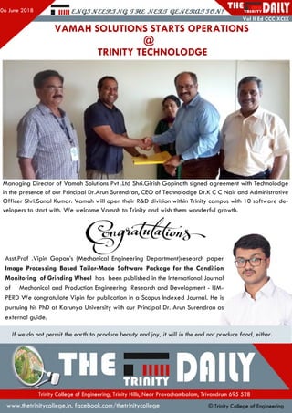 06 June 201 8
THE£310.3J&JV
VAMAH SOLUTIONS STARTS OPERATIONS
T R I d l T Y I
Vol II Ed CCC XCIX
TRINITY TECHNOLODGE
1
Managing Director of Vamah Solutions Pvt .Ltd Shri.Girish Gopinath signed agreement with Technolodge
in the presence of our Principal Dr.Arun Surendran, CEO of Technolodge Dr.K C C Nair and Administrative
Officer Shri.Sanal Kumar. Vamah will open their R&D division within Trinity campus with 10 software de­
velopers to start with. W e welcome Vamah to Trinity and wish them wonderful growth.
ion&—'v
Asst.Prof .Vipin Gopan’s (Mechanical Engineering Department)research paper
Image Processing Based Tailor-Made Software Package for the Condition
Monitoring of Grinding Wheel has been published in the International Journal
of Mechanical and Production Engineering Research and Development - IJM-
PERD W e congratulate Vipin for publication in a Scopus Indexed Journal. He is
pursuing his PhD at Karunya University with our Principal Dr. Arun Surendran as
external guide.
If we do not permit the earth to produce beauty and joy, it will in the end not produce food, either.
m u
Trinity College of Engineering, Trinity Hills, Near Pravachambalam, Trivandrum 695 528
www.thetrinitycollege.in,facebook.com/thetrinitycollege © Trinity Co llege of Engineering
 