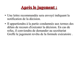 Après le jugement :Après le jugement :
● Une lettre recommandée sera envoyé indiquant la
notification de la décision.
● Il appartiendra à la partie condamnée aux termes des
délais de recours d'exécuter la décision. En cas de
refus, il conviendra de demander au secrétariat
Greffe le jugement revêtu de la formule exécutoire .
 