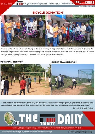 Hill £,JVQ3JV££3l3JVq. JV£XS QZJVaRXLSSGJV! TR II1ITY
Vol II Ed CDXXX VI
BICYCLE DONATION
Two bicycles donated by Cll-Young Indians to underprivileged students. Asst.Prof. Anand A J from M e­
chanical Departm ent has been coordinating the bicycle donation with the aim ‘A Bicycle fo r A Child’
through Indus Cycling Embassy. The donation takes place every month.
VOLLEYBALL SELECTION CRICKET TEAM SELECTION
“ The sides of the mountain sustain life, not the peak. This is where things grow , experience is gained, and
technologies are mastered. The importance of the peak lies only in the fact that it defines the sides”.
Dr. A P J Abdul Kalam
Trinity College of Engineering, Trinity Hills, Near Pravachambalam, Trivandrum 695 528
w w w .thetrinitycollege.in,facebook.com /thetrinitycollege © Trinity College of Engineering
 