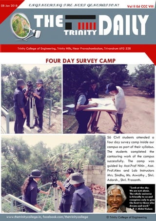 CJV&JJVCC31JJVQ. <TM£ JVC3UT Q£,JVCmjCUTJ€PJV! Vol II Ed CCC VIII i
Trinity College of Engineering, Trinity Hills, Near Pravachambalam, Trivandrum 695 528
S6 Civil students attended a
four day survey camp inside our
campus as part of their syllabus.
The students completed the
contouring work of the campus
successfully. The camp was
guided by Asst.Prof Nitin , Asst.
Prof.Alex and Lab Instructors
Mrs. Sindhu, Ms. Aswathy , Shri.
Adarsh , Shri. Prasanth.
Look at the sky.
We are n ot alone.
The w hole universe
is friendly to us and
conspires only to give
the best to those who
dream and w ork”
J. Abdul Kalam
www.thetrinitycollege.in,facebook.com/thetrinitycollege
FOUR DAY SURVEY CAMP
© Trinity College of Engineering
 