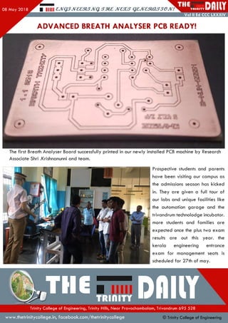 08 May 201 8 Hill £,JVQ3JV££3l3JVq. J V £ X S Q ZJVaRXLSSG JV!
THET R I d l T Y I
Vol II Ed CCC LXXXIV
ADVANCED BREATH ANALYSER PCB READY!
The first Breath Analyser Board successfully printed in our newly installed PCB machine by Research
Associate Shri .Krishnanunni and team.
Prospective students and parents
have been visiting our campus as
the admissions season has kicked
in. They are given a full tour of
our labs and unique facilities like
the automation garage and the
trivandrum technolodge incubator,
more students and families are
expected once the plus two exam
results are out this year, the
kerala engineering entrance
exam for management seats is
scheduled for 27th of may.
•Tlle™«,TTDflllYH r - •
Trinity College of Engineering, Trinity Hills, Near Pravachambalam, Trivandrum 695 528
www.thetrinitycollege.in,facebook.com/thetrinitycollege © Trinity College of Engineering
 