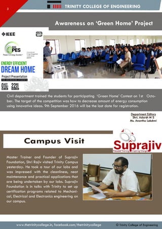 H i l l TRINITY COLLEGE OF ENGINEERING
Awareness on ‘Green Home’ Project
♦IEEE ©
inAssociation with
Energy M anagem ent
Centre, Kerala
presents
ENERGY EFFICIENT
DREAM HOME
Project Presentation
01S 22Rmm M ffli
Power & Energy Society®
Civil departm ent trained the students fo r participating ‘G reen Home’ Contest on 1st O cto­
ber. The ta rg e t of the com petition was how to decrease amount of energy consumption
using innovative ideas. 9th Septem ber 201 6 w ill be the last da te fo r registration.
Department Editors
Shri. Adarsh M S
Ms. Anantha Lekshmi
C a m p u s Visit
SuprajivTrjinii* ■ Inspwif^ C t o w v
M aster Trainer and Founder of Suprajiv
Foundation, Shri Rajiv visited Trinity Campus
yesterday. He took a tour of our labs and
was impressed with the cleanliness, neat
maintenance and practical applications that
are being undertaken by our labs. Suprajiv
Foundation is in talks with Trinity to set up
certification program s related to M echani­
cal, Electrical and Electronics engineering on
our campus.
www.thetrinitycollege.in,facebook.com/thetrinitycollege © Trinity College of Engineering
 