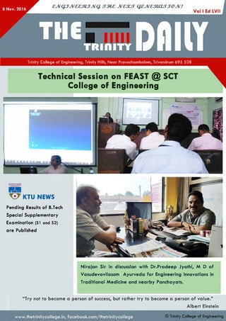 8 Nov. 2016
cjvQ jJv& e m jJV Q . s t m c jv c s u t q z jv c m a f T je jv !
Trinity College of Engineering, Trinity Hills, Near Pravachambalam, Trivandrum 695 528
Technical Session on FEAST @ SCT
College of Engineering
KTU NEWS
Pending Results of B.Tech
Special Supplementary
Examination (SI and S2)
are Published
Nirajan Sir in discussion with Dr.Pradeep Jyothi, M D of
Vasudevavilasom Ayurveda for Engineering Innovations in
Traditional Medicine and nearby Panchayats.
“Try not to become a person of success, but rather try to become a person of value.”
Albert Einstein
www.thetrinitycollege.in,facebook.com/thetrinitycollege © Trinity College of Engineering
 