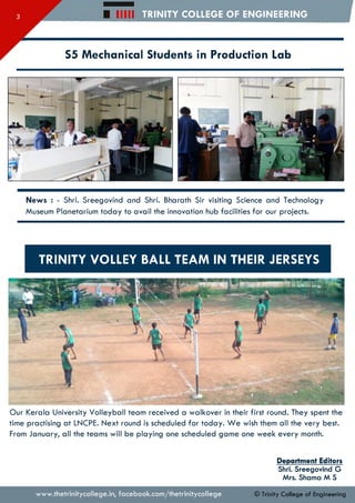□ mu TRINITY COLLEGE OF ENGINEERING
S5 Mechanical Students in Production Lab
News : - Shri. Sreegovind and Shri. Bharath Sir visiting Science and Technology
Museum Planetarium today to avail the innovation hub facilities for our projects.
TRINITY VOLLEY BALL TEAM IN THEIR JERSEYS
Our Kerala University Volleyball team received a walkover in their first round. They spent the
time practising at LNCPE. Next round is scheduled for today. W e wish them all the very best.
From January, all the teams will be playing one scheduled game one week every month.
Department Editors
Shri. Sreegovind G
Mrs. Shama M S
www.thetrinitycollege.in,facebook.com/thetrinitycollege © Trinity College of Engineering
 