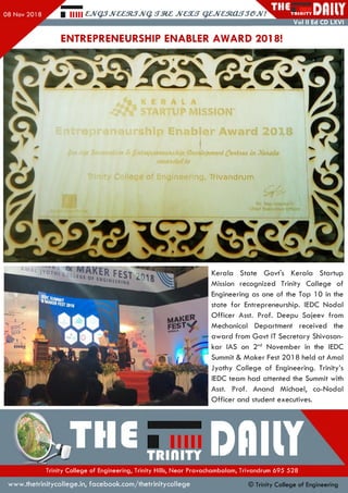 Hill £,JVQ3JV££3l3JVq. JV£XS QZJVaRXLSSGJV! T R I d l T Y I
Vol II Ed CD LXVI
ENTREPRENEURSHIP ENABLER AWARD 2018!
W ^f.EST ml
CHANCI
MfiSWKERALA f
KERR|R
Kerala State Govt's Kerala Startup
Mission recognized Trinity College of
Engineering as one of the Top 10 in the
state fo r Entrepreneurship. IEDC N odal
O ffice r Asst. Prof. Deepu Sajeev from
Mechanical Department received the
aw ard from G ovt IT Secretary Shivasan-
kar IAS on 2nd Novem ber in the IEDC
Summit & M aker Fest 201 8 held at Amal
Jyothy College of Engineering. Trinity’s
IEDC team had attented the Summit with
Asst. Prof. Anand Michael, co-Nodal
O ffice r and student executives.
•Tlle™«,TTDflllYTrinity College of Engineering, Trinity Hills, Near Pravachambalam, Trivandrum 695 528
www.thetrinitycollege.in,facebook.com/thetrinitycollege © Trinity College of Engineering
 