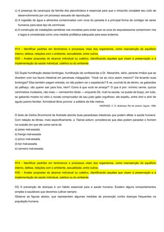 c) A presença de caramujos da família dos planorbídeos é essencial para que o miracídio complete seu ciclo de
desenvolvimento por um processo sexuado de reprodução.
d) A ingestão de água e alimentos contaminados com ovos do parasita é a principal forma de contágio de seres
humanos para esse tipo de verminose.
e) A construção de instalações sanitárias nas moradias para evitar que os ovos do esquistossoma contaminem rios
e lagos é considerada como uma medida profilática adequada para essa endemia.
H14 - Identificar padrões em fenômenos e processos vitais dos organismos, como manutenção do equilíbrio
interno, defesa, relações com o ambiente, sexualidade, entre outros.
H30 – Avaliar propostas de alcance individual ou coletivo, identificando aquelas que visam à preservação e a
implementação da saúde individual, coletiva ou do ambiente.
02) Dupla humilhação destas lombrigas, humilhação de confessá-las a Dr. Alexandre, sério, perante irmãos que se
divertem com tua fauna intestinal em perversas indagações: “Você vai ao circo assim mesmo? Vai levando suas
lombrigas? Elas também pagam entrada, se não podem ver o espetáculo? E se, ouvindo lá de dentro, as gabarolas
do palhaço, vão querer sair para fora, hem? Como é que você se arranja?” O que é pior: mínimo verme, quinze
centímetros modestos, não mais — vermezinho idiota — enquanto Zé, rival na escola, na queda de braço, em tudo,
se gabando mostra no vidro o novelo comprovador de seu justo gabo orgulhoso: ele expeliu, entre ohs! e ahs! de
agudo pasmo familiar, formidável tênia porcina: a solitária de três metros.
ANDRADE, C. D. Boitempo. Rio de Janeiro: Aguiar, 1988.
O texto de Carlos Drummond de Andrade aborda duas parasitoses intestinais que podem afetar a saúde humana.
Com relação às tênias, mais especificamente, a Taenia solium, considera-se que elas podem parasitar o homem
na ocasião em que ele come carne de
a) peixe mal-assada.
b) frango mal-assada.
c) porco mal-assada.
d) boi mal-assada.
e) carneiro mal-assada.
H14 - Identificar padrões em fenômenos e processos vitais dos organismos, como manutenção do equilíbrio
interno, defesa, relações com o ambiente, sexualidade, entre outros.
H30 – Avaliar propostas de alcance individual ou coletivo, identificando aquelas que visam à preservação e a
implementação da saúde individual, coletiva ou do ambiente.
03) A prevenção de doenças é um hábito essencial para a saúde humana. Existem alguns comportamentos
simples e saudáveis que devemos cultivar sempre.
Observe as figuras abaixo, que representam algumas medidas de prevenção contra doenças frequentes na
população humana.
 