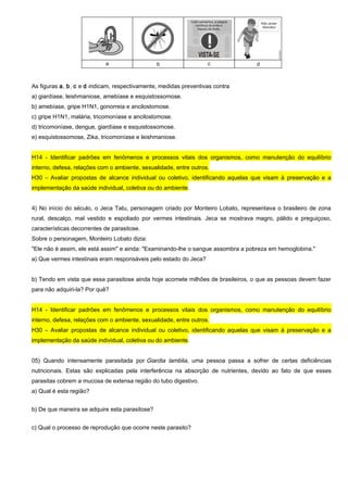 As figuras a, b, c e d indicam, respectivamente, medidas preventivas contra
a) giardíase, leishmaniose, amebíase e esquistossomose.
b) amebíase, gripe H1N1, gonorreia e ancilostomose.
c) gripe H1N1, malária, tricomoníase e ancilostomose.
d) tricomoníase, dengue, giardíase e esquistossomose.
e) esquistossomose, Zika, tricomoníase e leishmaniose.
H14 - Identificar padrões em fenômenos e processos vitais dos organismos, como manutenção do equilíbrio
interno, defesa, relações com o ambiente, sexualidade, entre outros.
H30 – Avaliar propostas de alcance individual ou coletivo, identificando aquelas que visam à preservação e a
implementação da saúde individual, coletiva ou do ambiente.
4) No início do século, o Jeca Tatu, personagem criado por Monteiro Lobato, representava o brasileiro de zona
rural, descalço, mal vestido e espoliado por vermes intestinais. Jeca se mostrava magro, pálido e preguiçoso,
características decorrentes de parasitose.
Sobre o personagem, Monteiro Lobato dizia:
"Ele não é assim, ele está assim" e ainda: "Examinando-lhe o sangue assombra a pobreza em hemoglobina."
a) Que vermes intestinais eram responsáveis pelo estado do Jeca?
b) Tendo em vista que essa parasitose ainda hoje acomete milhões de brasileiros, o que as pessoas devem fazer
para não adquiri-la? Por quê?
H14 - Identificar padrões em fenômenos e processos vitais dos organismos, como manutenção do equilíbrio
interno, defesa, relações com o ambiente, sexualidade, entre outros.
H30 – Avaliar propostas de alcance individual ou coletivo, identificando aquelas que visam à preservação e a
implementação da saúde individual, coletiva ou do ambiente.
05) Quando intensamente parasitada por Giardia lamblia, uma pessoa passa a sofrer de certas deficiências
nutricionais. Estas são explicadas pela interferência na absorção de nutrientes, devido ao fato de que esses
parasitas cobrem a mucosa de extensa região do tubo digestivo.
a) Qual é esta região?
b) De que maneira se adquire esta parasitose?
c) Qual o processo de reprodução que ocorre neste parasito?
 