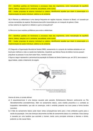 H14 - Identificar padrões em fenômenos e processos vitais dos organismos, como manutenção do equilíbrio
interno, defesa, relações com o ambiente, sexualidade, entre outros.
H30 – Avaliar propostas de alcance individual ou coletivo, identificando aquelas que visam à preservação e a
implementação da saúde individual, coletiva ou do ambiente.
06) A filariose ou elefantíase é uma doença frequente em regiões tropicais, inclusive no Brasil, e é causada por
vermes nematoides da espécie Wuchereria bancrofti e transmitida por um mosquito do gênero Culex.
a) Que sistema do organismo é afetado e qual a consequência?
b) Mencione duas medidas profiláticas para evitar a elefantíase.
H14 - Identificar padrões em fenômenos e processos vitais dos organismos, como manutenção do equilíbrio
interno, defesa, relações com o ambiente, sexualidade, entre outros.
H30 – Avaliar propostas de alcance individual ou coletivo, identificando aquelas que visam à preservação e a
implementação da saúde individual, coletiva ou do ambiente.
07) Segundo a Organização Mundial de Saúde (OMS), saneamento é o conjunto de medidas adotadas em um
local para melhorar a vida e a saúde dos habitantes, impedindo que fatores físicos de efeitos nocivos possam
prejudicar as pessoas no seu bem-estar físico, mental e social.
A figura a seguir representa o percentual da população do Estado de Santa Catarina que, em 2013, teve acesso à
água tratada, coleta e tratamento de esgoto.
Acerca do tema, é correto afirmar:
a) A esquistossomose é uma doença causada pelo parasita Schistossoma Mansoni, pertencente ao Filo
Nemathelminthes (nematelmintos). Além do saneamento básico, outra medida preventiva é o combate ao
hospedeiro intermediário, que são os caramujos, onde o embrião presente nos ovos passa a forma larvária
(cercária).
b) A falta de saneamento básico pode trazer várias consequências tanto para o meio ambiente quanto para a
saúde da população. Uma das doenças decorrentes da falta de saneamento básico é a amebíase. Essa doença
é causada por uma bactéria que acomete o homem, tendo como principais sintomas a diarreia e vômito,
podendo ou não causar febre.
 