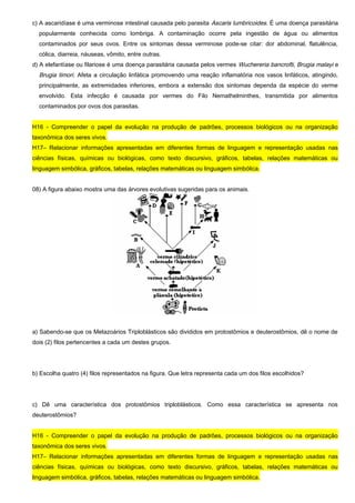 c) A ascaridíase é uma verminose intestinal causada pelo parasita Ascaris lumbricoides. É uma doença parasitária
popularmente conhecida como lombriga. A contaminação ocorre pela ingestão de água ou alimentos
contaminados por seus ovos. Entre os sintomas dessa verminose pode-se citar: dor abdominal, flatulência,
cólica, diarreia, náuseas, vômito, entre outras.
d) A elefantíase ou filariose é uma doença parasitária causada pelos vermes Wuchereria bancrofti, Brugia malayi e
Brugia timori. Afeta a circulação linfática promovendo uma reação inflamatória nos vasos linfáticos, atingindo,
principalmente, as extremidades inferiores, embora a extensão dos sintomas dependa da espécie do verme
envolvido. Esta infecção é causada por vermes do Filo Nemathelminthes, transmitida por alimentos
contaminados por ovos dos parasitas.
H16 - Compreender o papel da evolução na produção de padrões, processos biológicos ou na organização
taxonômica dos seres vivos.
H17– Relacionar informações apresentadas em diferentes formas de linguagem e representação usadas nas
ciências físicas, químicas ou biológicas, como texto discursivo, gráficos, tabelas, relações matemáticas ou
linguagem simbólica, gráficos, tabelas, relações matemáticas ou linguagem simbólica.
08) A figura abaixo mostra uma das árvores evolutivas sugeridas para os animais.
a) Sabendo-se que os Metazoários Triploblásticos são divididos em protostômios e deuterostômios, dê o nome de
dois (2) filos pertencentes a cada um destes grupos.
b) Escolha quatro (4) filos representados na figura. Que letra representa cada um dos filos escolhidos?
c) Dê uma característica dos protostômios triploblásticos. Como essa característica se apresenta nos
deuterostômios?
H16 - Compreender o papel da evolução na produção de padrões, processos biológicos ou na organização
taxonômica dos seres vivos.
H17– Relacionar informações apresentadas em diferentes formas de linguagem e representação usadas nas
ciências físicas, químicas ou biológicas, como texto discursivo, gráficos, tabelas, relações matemáticas ou
linguagem simbólica, gráficos, tabelas, relações matemáticas ou linguagem simbólica.
 