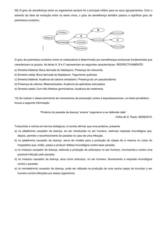 09) O grau de semelhança entre os organismos sempre foi o principal critério para os seus agrupamentos. Com o
advento da ideia de evolução entre os seres vivos, o grau de semelhança também passou a significar grau de
parentesco evolutivo.
O grau de parentesco evolutivo entre os metazoários é determinado por semelhanças exclusivas fundamentais que
caracterizam os grupos. As letras A, B e C representam as seguintes características, RESPECTIVAMENTE:
a) Simetria bilateral; Boca derivada do blastóporo; Presença de notocorda
b) Simetria radial; Boca derivada do blastóporo; Tegumento quitinoso
c) Simetria bilateral; Ausência de celoma verdadeiro; Presença de um pseudoceloma
d) Presença de celoma; Metamerizados; Ausência de apêndices articulados
e) Simetria radial; Com três folhetos germinativos; Ausência de metameria
10) Ao noticiar o desenvolvimento de mecanismos de prevenção contra a esquistossomose, um texto jornalístico
trouxe a seguinte informação:
“Proteína do parasita da doença “ensina” organismo a se defender dele”.
Folha de S. Paulo, 06/08/2010.
Traduzindo a notícia em termos biológicos, é correto afirmar que uma proteína, presente
a) no platelminto causador da doença, ao ser introduzida no ser humano, estimula resposta imunológica que,
depois, permite o reconhecimento do parasita no caso de uma infecção.
b) no platelminto causador da doença, serve de modelo para a produção de cópias de si mesma no corpo do
hospedeiro que, então, passa a produzir defesa imunológica contra esse parasita.
c) no molusco causador da doença, estimula a produção de anticorpos no ser humano, imunizando-o contra uma
possível infecção pelo parasita.
d) no molusco causador da doença, atua como anticorpo, no ser humano, favorecendo a resposta imunológica
contra o parasita.
e) no nematelminto causador da doença, pode ser utilizada na produção de uma vacina capaz de imunizar o ser
humano contra infecções por esses organismos.
 