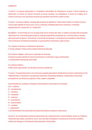 GABARITO
1) Letra E. O caramujo planorbídeo é o hospedeiro intermediário do Schistosoma mansoni. A larva miracídio se
desenvolve no interior do molusco formando as larvas cercárias, por pedogênese. A forma de contágio do S.
mansoni ocorre por meio das larvas cercarias que penetram ativamente na pele humana.
2) Letra C. A teníase (solitária), causada pela presença do platelminto Taenia Solium adulto no intestino humano,
ocorreu pela ingestão de carne suína, crua ou malcozida, infestada pelas larvas cisticercos, conhecidas
popularmente por “pipoquinha” ou “canjiquinha”.
3) Letra C. A transmissão do vírus da gripe pode ocorrer através das mãos. A malária é causada pelo protozoário
Plasmodium sp. e transmitida pela picada do mosquito-prego fêmea (Anopheles sp.). A tricomoníase é causada
pelo protozoário do gênero Trichomonas e transmitida sexualmente. A ancilostomose (amarelão) é adquirida por
meio de larvas do Ancilostoma duodenale, as quais penetram ativamente a pele humana.
4) a- Necator americanus e Ancilostoma duodenale.
b- Andar calçados. Porque a larva penetra ativamente pela pele.
5) a) Intestino delgado, onde ocorre a absorção de nutrientes.
b) Adquire-se pela ingestão de cistos do protozoário em alimentos e água contaminados.
c) Cissiparidade (reprodução assexuada).
6) a) Sistema linfático.
b) Não deixar água parada, uso de telas em portas e janelas etc.
7) Letra C. A esquistossomose é uma verminose causada pela espécie Schistossoma mansoni, pertencente ao Filo
Platyhelminthes. A amebíase é causada pelo protozoário Entamoeba histolytica. A elefantíase é transmitida,
principalmente, por fêmeas dos gêneros Culex, Aedes e Anopheles.
8) a) Protostômios: Anelídeos, Artrópodos; Deuterostômios: Equinoderma e Cordados
b) A – cnidários
B – nematelmintos
C – anelídeos
D – artrópodos
E – moluscos
F – equinoderma
G – protocordados
H – cordados
J – platelmintos
c) Simetria bilateral. Nos equinodermas (deuterostomados) só aparece na fase larvar.
9) Letra A. As características evolutivas relacionadas são, respectivamente: simetria bilateral, porque os Cnidaria e
Ctenophora são radiais; protostomia, isto é, boca derivada do blastóporo e presença de notocorda verdadeira,
caráter que distingue os Chordata de Equinodermata e Hemicordata.
 