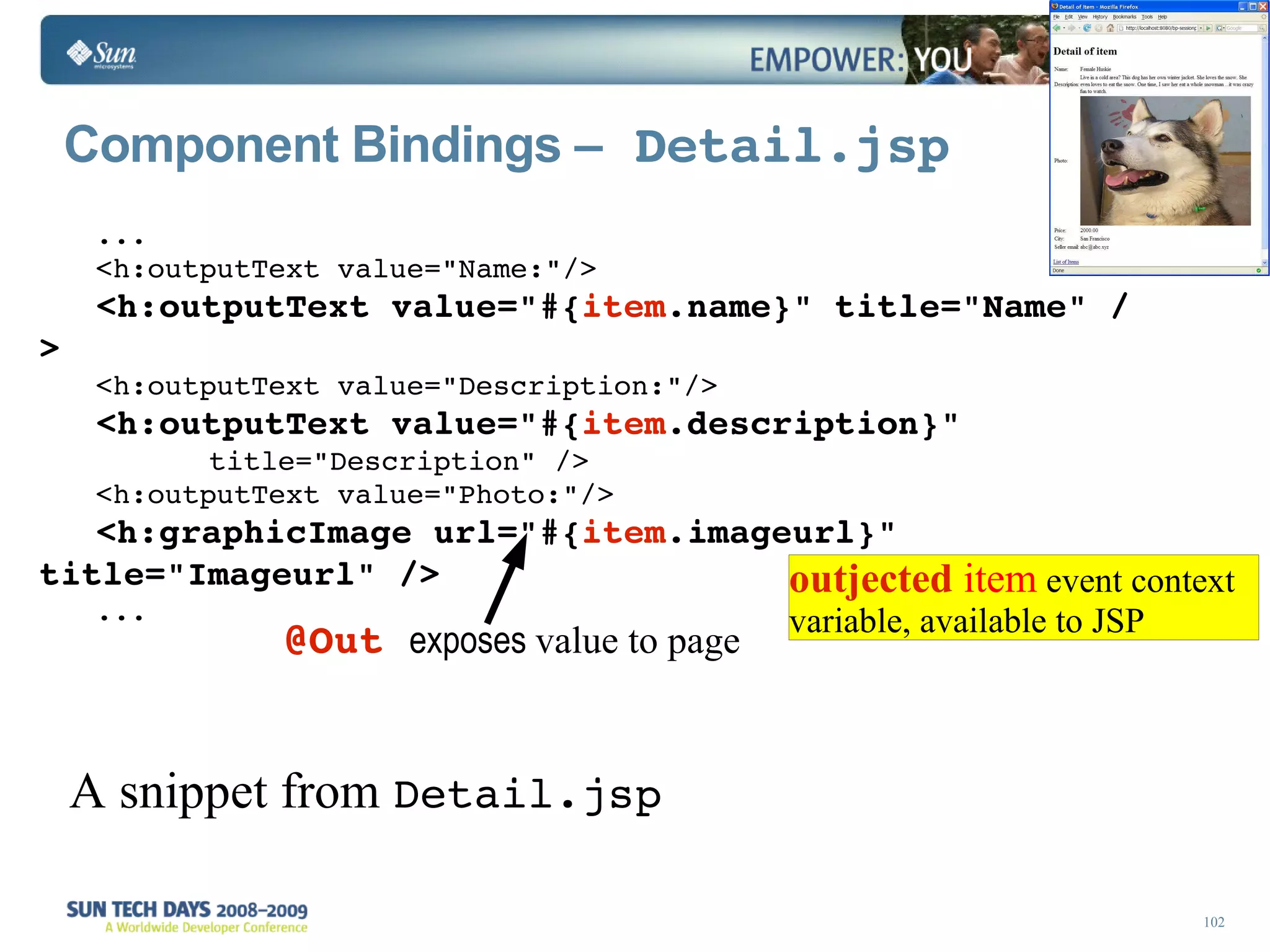 Component Bindings –  Detail.jsp ... <h:outputText value=&quot;Name:&quot;/> <h:outputText value=&quot;#{ item .name}&quot; title=&quot;Name&quot; /> <h:outputText value=&quot;Description:&quot;/> <h:outputText value=&quot;#{ item .description}&quot; title=&quot;Description&quot; /> <h:outputText value=&quot;Photo:&quot;/> <h:graphicImage url=&quot;#{ item .imageurl}&quot; title=&quot;Imageurl&quot; /> ... A snippet from  Detail.jsp @Out   exposes  value to page outjected   item  event context variable, available to JSP 