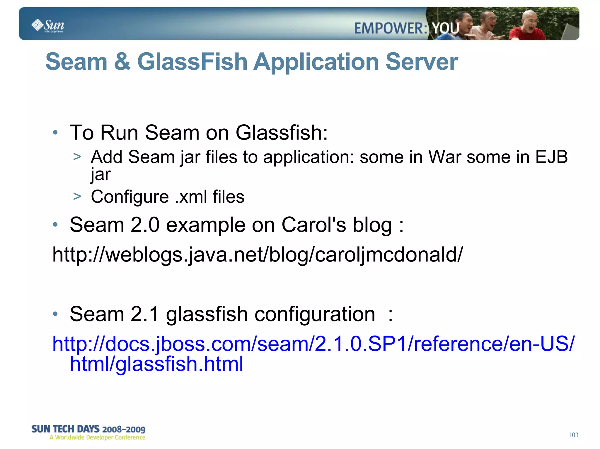 Seam & GlassFish Application Server To Run Seam on Glassfish: Add Seam jar files to application: some in War some in EJB jar Configure .xml files  Seam 2.0 example on Carol's blog : http://weblogs.java.net/blog/caroljmcdonald/  Seam 2.1 glassfish configuration  : http://docs.jboss.com/seam/2.1.0.SP1/reference/en-US/html/glassfish.html 