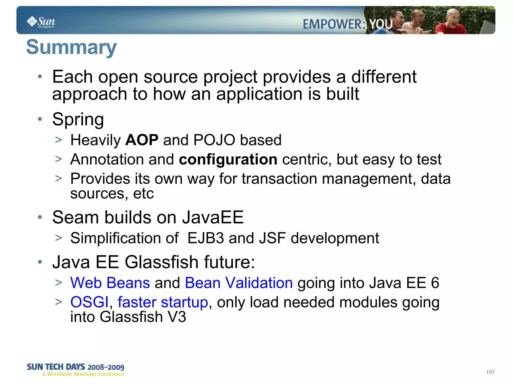 Summary Each open source project provides a different approach to how an application is built Spring  Heavily  AOP  and POJO based Annotation and  configuration  centric, but easy to test Provides its own way for transaction management, data sources, etc Seam builds on JavaEE Simplification of  EJB3 and JSF development  Java EE Glassfish future: Web Beans  and  Bean Validation  going into Java EE 6 OSGI ,  faster startup , only load needed modules going into Glassfish V3  