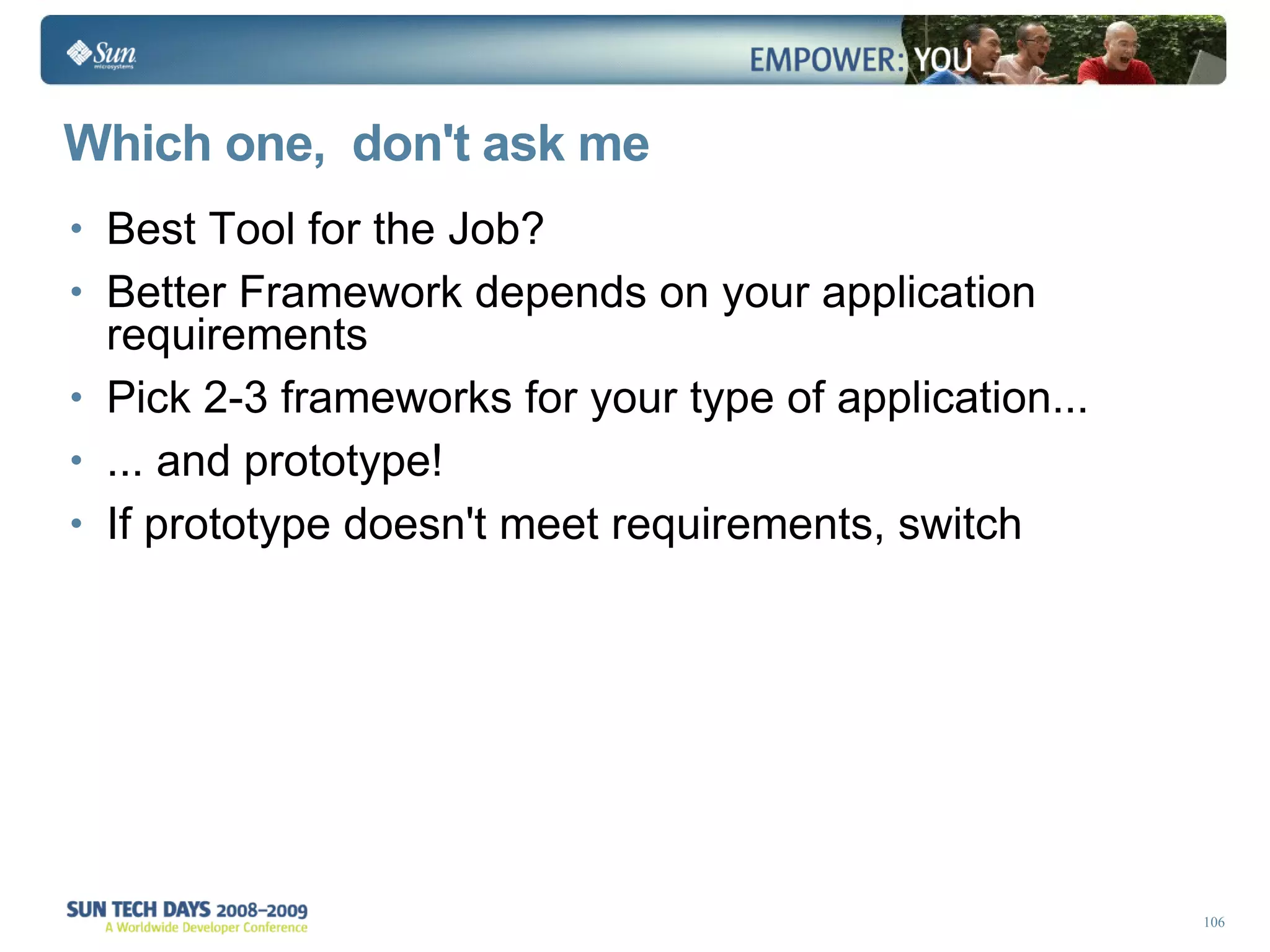 Which one,  don't ask me Best Tool for the Job? Better Framework depends on your application requirements Pick 2-3 frameworks for your type of application... ... and prototype! If prototype doesn't meet requirements, switch 