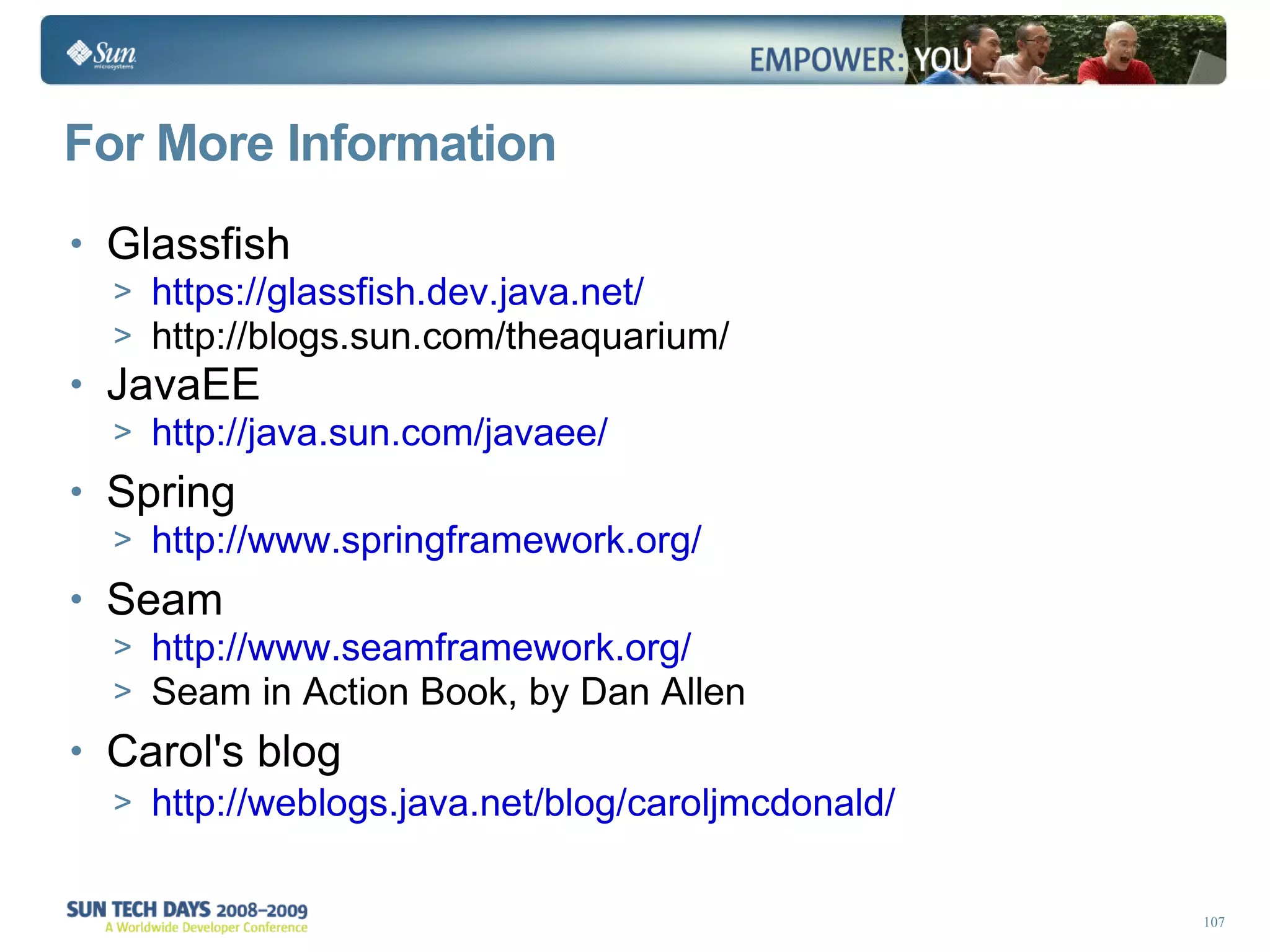 For More Information Glassfish https://glassfish.dev.java.net/ http://blogs.sun.com/theaquarium/ JavaEE http://java.sun.com/javaee/ Spring http://www.springframework.org/ Seam http://www.seamframework.org/ Seam in Action Book, by Dan Allen Carol's blog http://weblogs.java.net/blog/caroljmcdonald/ 